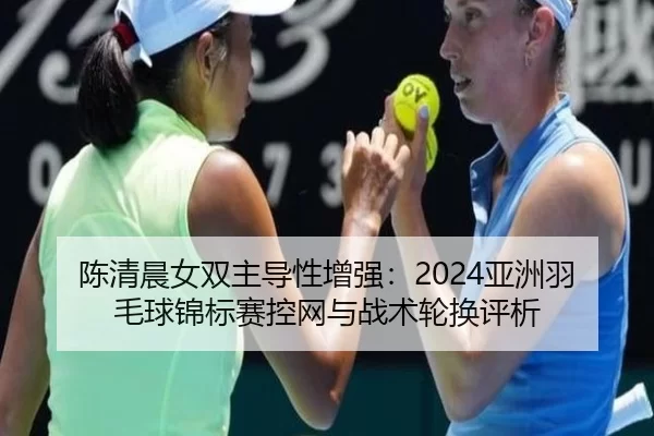 陈清晨女双主导性增强：2024亚洲羽毛球锦标赛控网与战术轮换评析