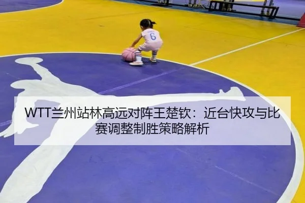 WTT兰州站林高远对阵王楚钦：近台快攻与比赛调整制胜策略解析